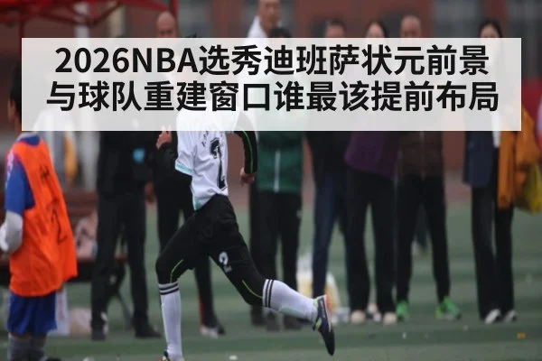 2026NBA选秀迪班萨状元前景与球队重建窗口谁最该提前布局